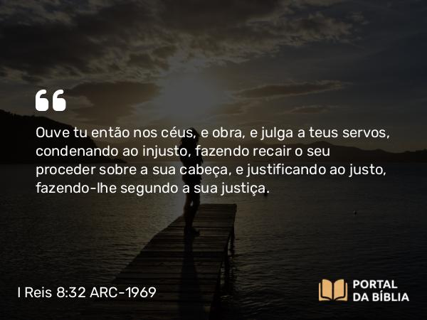 I Reis 8:32 ARC-1969 - Ouve tu então nos céus, e obra, e julga a teus servos, condenando ao injusto, fazendo recair o seu proceder sobre a sua cabeça, e justificando ao justo, fazendo-lhe segundo a sua justiça.