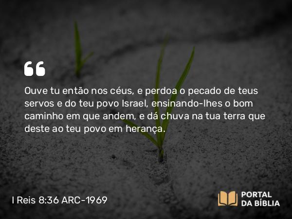 I Reis 8:36 ARC-1969 - Ouve tu então nos céus, e perdoa o pecado de teus servos e do teu povo Israel, ensinando-lhes o bom caminho em que andem, e dá chuva na tua terra que deste ao teu povo em herança.