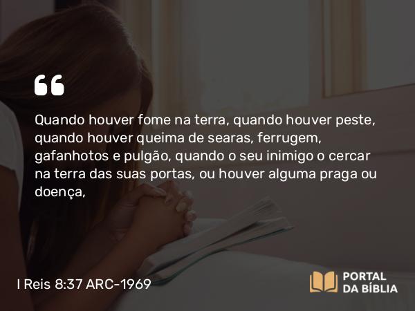 I Reis 8:37 ARC-1969 - Quando houver fome na terra, quando houver peste, quando houver queima de searas, ferrugem, gafanhotos e pulgão, quando o seu inimigo o cercar na terra das suas portas, ou houver alguma praga ou doença,