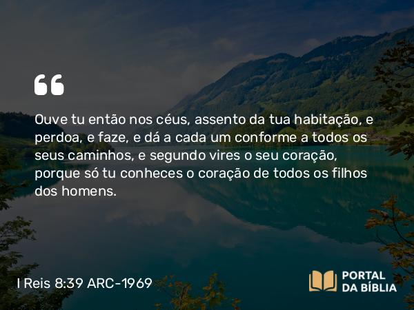 I Reis 8:39 ARC-1969 - Ouve tu então nos céus, assento da tua habitação, e perdoa, e faze, e dá a cada um conforme a todos os seus caminhos, e segundo vires o seu coração, porque só tu conheces o coração de todos os filhos dos homens.