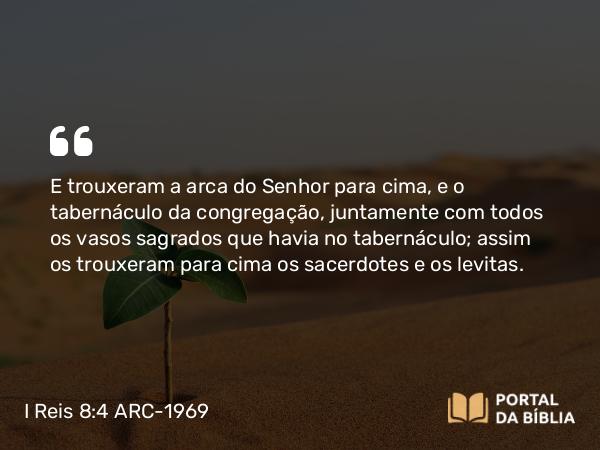 I Reis 8:4 ARC-1969 - E trouxeram a arca do Senhor para cima, e o tabernáculo da congregação, juntamente com todos os vasos sagrados que havia no tabernáculo; assim os trouxeram para cima os sacerdotes e os levitas.