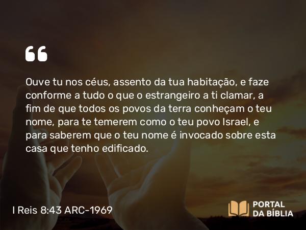 I Reis 8:43 ARC-1969 - Ouve tu nos céus, assento da tua habitação, e faze conforme a tudo o que o estrangeiro a ti clamar, a fim de que todos os povos da terra conheçam o teu nome, para te temerem como o teu povo Israel, e para saberem que o teu nome é invocado sobre esta casa que tenho edificado.