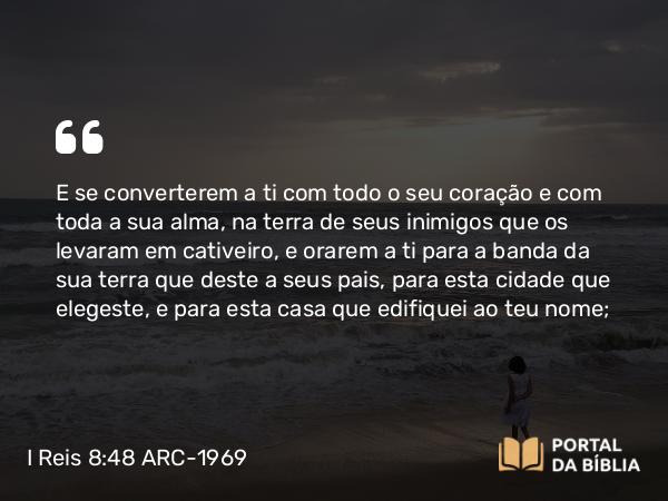 I Reis 8:48 ARC-1969 - E se converterem a ti com todo o seu coração e com toda a sua alma, na terra de seus inimigos que os levaram em cativeiro, e orarem a ti para a banda da sua terra que deste a seus pais, para esta cidade que elegeste, e para esta casa que edifiquei ao teu nome;