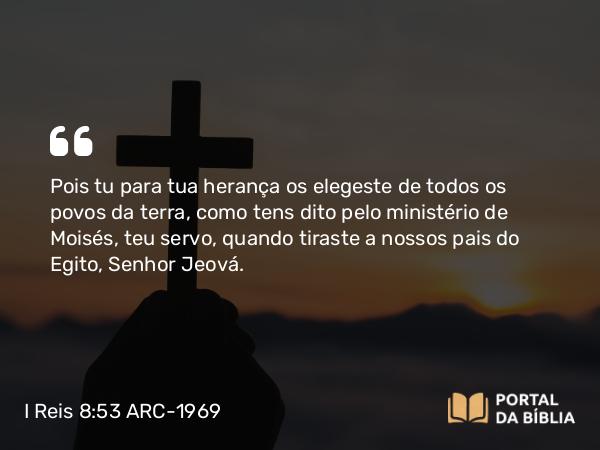 I Reis 8:53 ARC-1969 - Pois tu para tua herança os elegeste de todos os povos da terra, como tens dito pelo ministério de Moisés, teu servo, quando tiraste a nossos pais do Egito, Senhor Jeová.