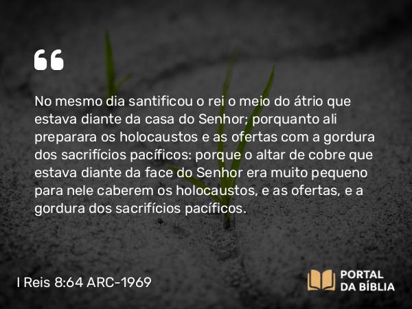 I Reis 8:64 ARC-1969 - No mesmo dia santificou o rei o meio do átrio que estava diante da casa do Senhor; porquanto ali preparara os holocaustos e as ofertas com a gordura dos sacrifícios pacíficos: porque o altar de cobre que estava diante da face do Senhor era muito pequeno para nele caberem os holocaustos, e as ofertas, e a gordura dos sacrifícios pacíficos.