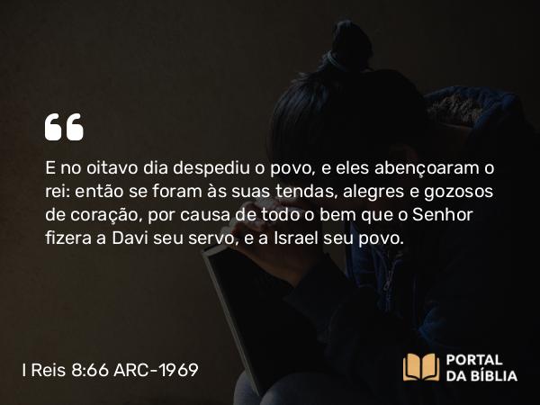 I Reis 8:66 ARC-1969 - E no oitavo dia despediu o povo, e eles abençoaram o rei: então se foram às suas tendas, alegres e gozosos de coração, por causa de todo o bem que o Senhor fizera a Davi seu servo, e a Israel seu povo.