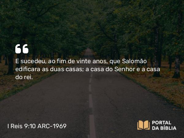 I Reis 9:10 ARC-1969 - E sucedeu, ao fim de vinte anos, que Salomão edificara as duas casas; a casa do Senhor e a casa do rei.