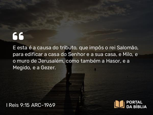 I Reis 9:15 ARC-1969 - E esta é a causa do tributo, que impôs o rei Salomão, para edificar a casa do Senhor e a sua casa, e Milo, e o muro de Jerusalém, como também a Hasor, e a Megido, e a Gezer.