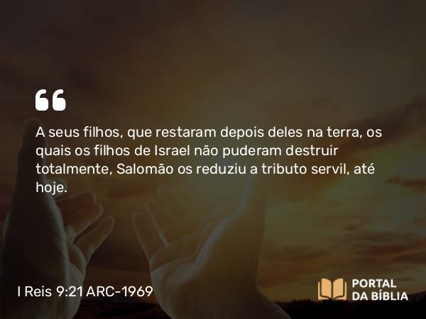 I Reis 9:21 ARC-1969 - A seus filhos, que restaram depois deles na terra, os quais os filhos de Israel não puderam destruir totalmente, Salomão os reduziu a tributo servil, até hoje.