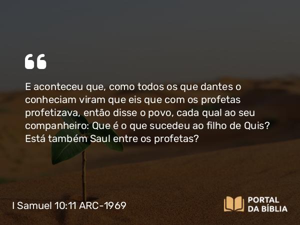 I Samuel 10:11 ARC-1969 - E aconteceu que, como todos os que dantes o conheciam viram que eis que com os profetas profetizava, então disse o povo, cada qual ao seu companheiro: Que é o que sucedeu ao filho de Quis? Está também Saul entre os profetas?