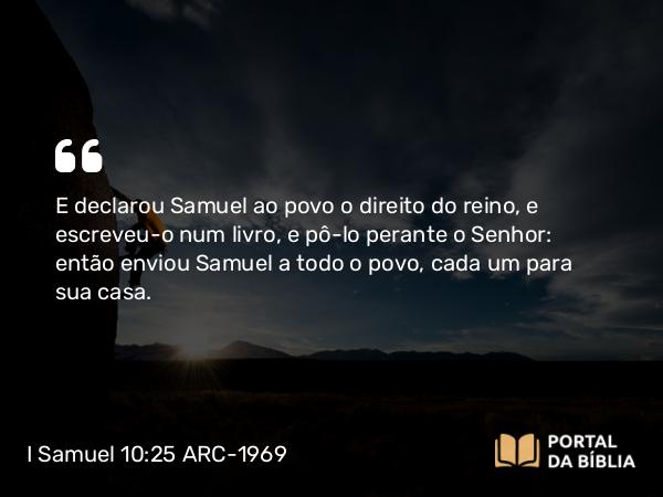 I Samuel 10:25 ARC-1969 - E declarou Samuel ao povo o direito do reino, e escreveu-o num livro, e pô-lo perante o Senhor: então enviou Samuel a todo o povo, cada um para sua casa.