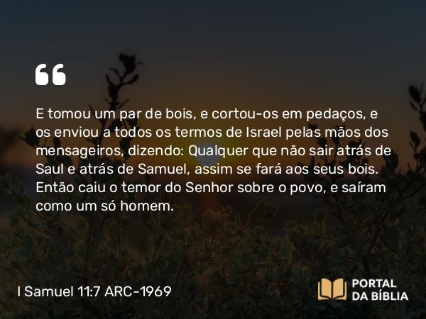 I Samuel 11:7 ARC-1969 - E tomou um par de bois, e cortou-os em pedaços, e os enviou a todos os termos de Israel pelas mãos dos mensageiros, dizendo: Qualquer que não sair atrás de Saul e atrás de Samuel, assim se fará aos seus bois. Então caiu o temor do Senhor sobre o povo, e saíram como um só homem.