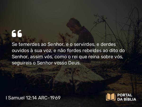 I Samuel 12:14 ARC-1969 - Se temerdes ao Senhor, e o servirdes, e derdes ouvidos à sua voz, e não fordes rebeldes ao dito do Senhor, assim vós, como o rei que reina sobre vós, seguireis o Senhor vosso Deus.