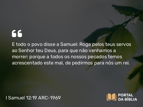 I Samuel 12:19 ARC-1969 - E todo o povo disse a Samuel: Roga pelos teus servos ao Senhor teu Deus, para que não venhamos a morrer: porque a todos os nossos pecados temos acrescentado este mal, de pedirmos para nós um rei.