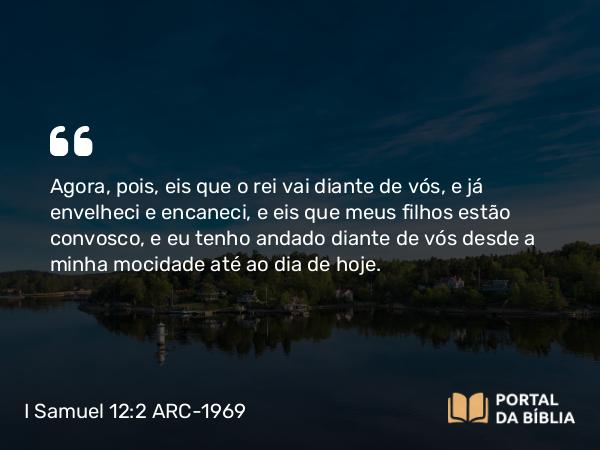 I Samuel 12:2 ARC-1969 - Agora, pois, eis que o rei vai diante de vós, e já envelheci e encaneci, e eis que meus filhos estão convosco, e eu tenho andado diante de vós desde a minha mocidade até ao dia de hoje.