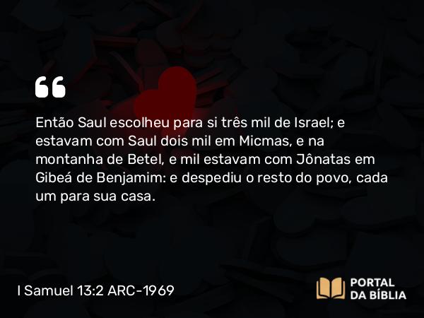 I Samuel 13:2 ARC-1969 - Então Saul escolheu para si três mil de Israel; e estavam com Saul dois mil em Micmas, e na montanha de Betel, e mil estavam com Jônatas em Gibeá de Benjamim: e despediu o resto do povo, cada um para sua casa.