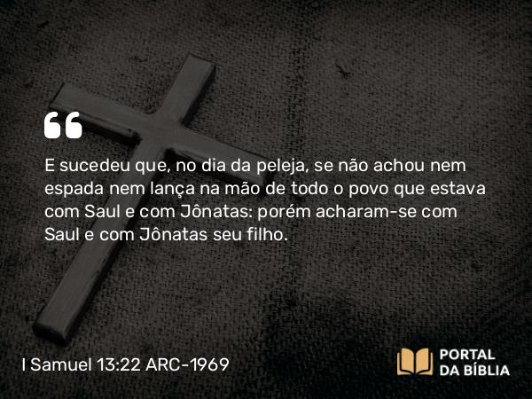 I Samuel 13:22 ARC-1969 - E sucedeu que, no dia da peleja, se não achou nem espada nem lança na mão de todo o povo que estava com Saul e com Jônatas: porém acharam-se com Saul e com Jônatas seu filho.