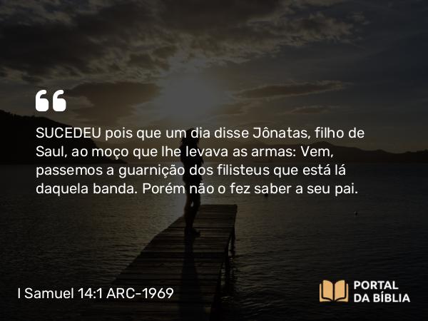 I Samuel 14:1 ARC-1969 - SUCEDEU pois que um dia disse Jônatas, filho de Saul, ao moço que lhe levava as armas: Vem, passemos a guarnição dos filisteus que está lá daquela banda. Porém não o fez saber a seu pai.