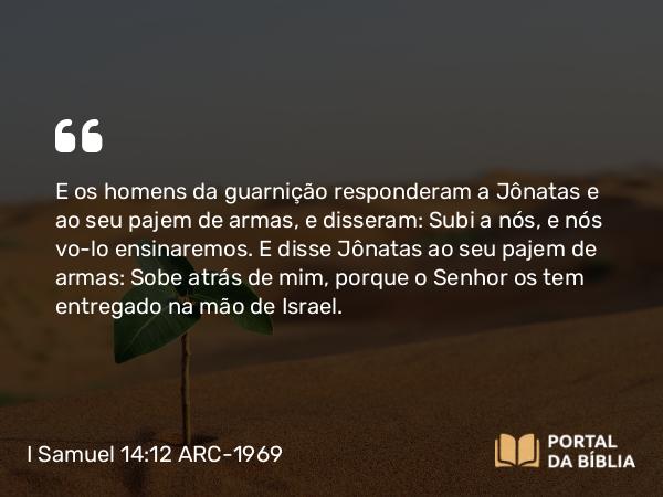 I Samuel 14:12 ARC-1969 - E os homens da guarnição responderam a Jônatas e ao seu pajem de armas, e disseram: Subi a nós, e nós vo-lo ensinaremos. E disse Jônatas ao seu pajem de armas: Sobe atrás de mim, porque o Senhor os tem entregado na mão de Israel.