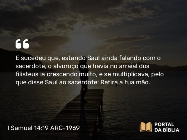 I Samuel 14:19 ARC-1969 - E sucedeu que, estando Saul ainda falando com o sacerdote, o alvoroço que havia no arraial dos filisteus ia crescendo muito, e se multiplicava, pelo que disse Saul ao sacerdote: Retira a tua mão.