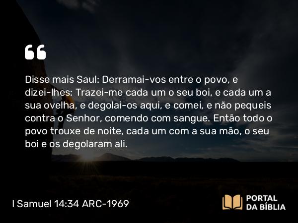 I Samuel 14:34 ARC-1969 - Disse mais Saul: Derramai-vos entre o povo, e dizei-lhes: Trazei-me cada um o seu boi, e cada um a sua ovelha, e degolai-os aqui, e comei, e não pequeis contra o Senhor, comendo com sangue. Então todo o povo trouxe de noite, cada um com a sua mão, o seu boi e os degolaram ali.