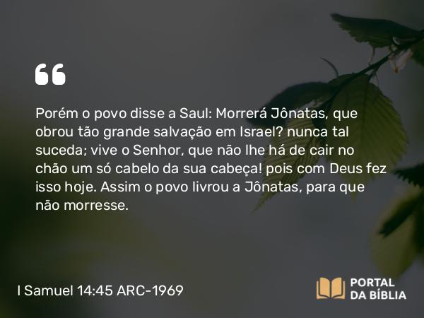 I Samuel 14:45 ARC-1969 - Porém o povo disse a Saul: Morrerá Jônatas, que obrou tão grande salvação em Israel? nunca tal suceda; vive o Senhor, que não lhe há de cair no chão um só cabelo da sua cabeça! pois com Deus fez isso hoje. Assim o povo livrou a Jônatas, para que não morresse.