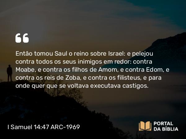 I Samuel 14:47 ARC-1969 - Então tomou Saul o reino sobre Israel: e pelejou contra todos os seus inimigos em redor: contra Moabe, e contra os filhos de Amom, e contra Edom, e contra os reis de Zoba, e contra os filisteus, e para onde quer que se voltava executava castigos.