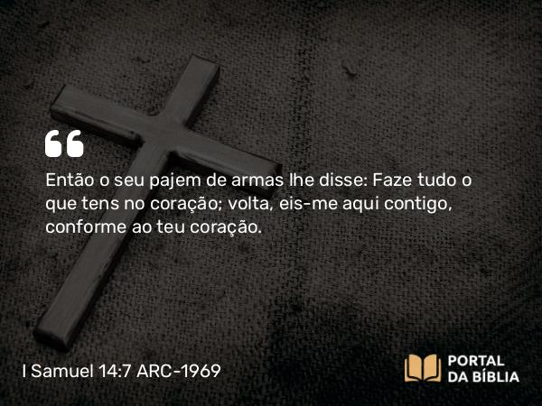 I Samuel 14:7 ARC-1969 - Então o seu pajem de armas lhe disse: Faze tudo o que tens no coração; volta, eis-me aqui contigo, conforme ao teu coração.