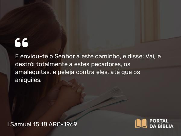 I Samuel 15:18 ARC-1969 - E enviou-te o Senhor a este caminho, e disse: Vai, e destrói totalmente a estes pecadores, os amalequitas, e peleja contra eles, até que os aniquiles.