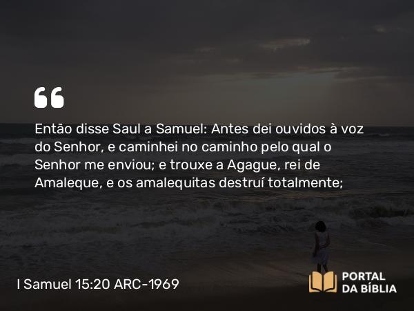 I Samuel 15:20 ARC-1969 - Então disse Saul a Samuel: Antes dei ouvidos à voz do Senhor, e caminhei no caminho pelo qual o Senhor me enviou; e trouxe a Agague, rei de Amaleque, e os amalequitas destruí totalmente;