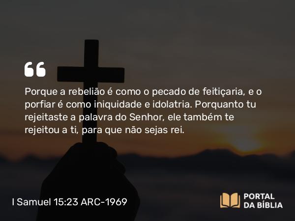 I Samuel 15:23 ARC-1969 - Porque a rebelião é como o pecado de feitiçaria, e o porfiar é como iniquidade e idolatria. Porquanto tu rejeitaste a palavra do Senhor, ele também te rejeitou a ti, para que não sejas rei.