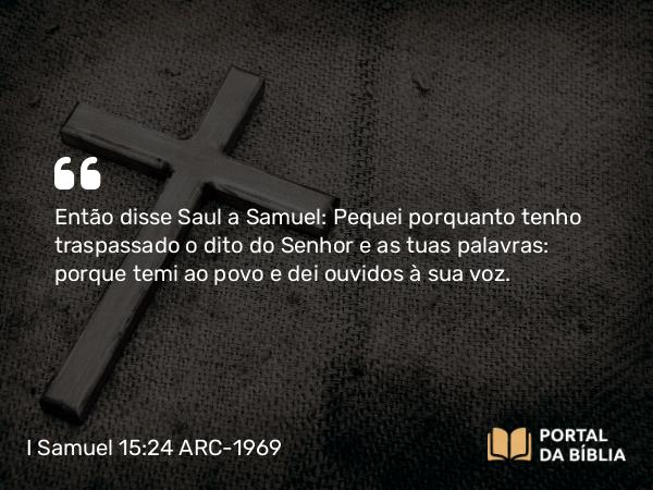 I Samuel 15:24 ARC-1969 - Então disse Saul a Samuel: Pequei porquanto tenho traspassado o dito do Senhor e as tuas palavras: porque temi ao povo e dei ouvidos à sua voz.