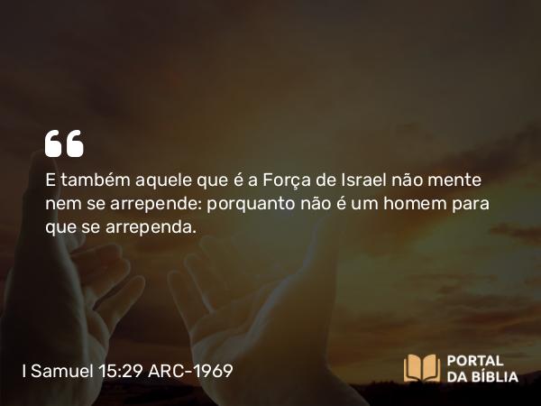 I Samuel 15:29 ARC-1969 - E também aquele que é a Força de Israel não mente nem se arrepende: porquanto não é um homem para que se arrependa.