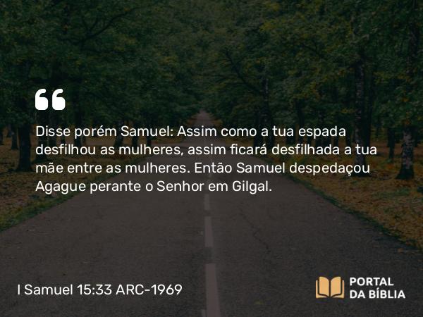 I Samuel 15:33 ARC-1969 - Disse porém Samuel: Assim como a tua espada desfilhou as mulheres, assim ficará desfilhada a tua mãe entre as mulheres. Então Samuel despedaçou Agague perante o Senhor em Gilgal.