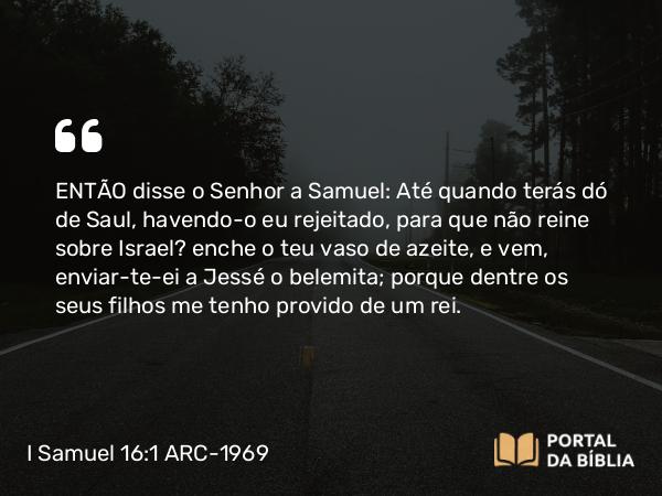 I Samuel 16:1 ARC-1969 - ENTÃO disse o Senhor a Samuel: Até quando terás dó de Saul, havendo-o eu rejeitado, para que não reine sobre Israel? enche o teu vaso de azeite, e vem, enviar-te-ei a Jessé o belemita; porque dentre os seus filhos me tenho provido de um rei.