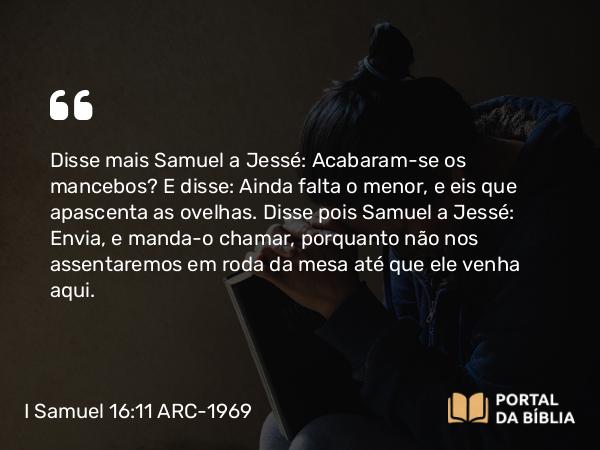 I Samuel 16:11-12 ARC-1969 - Disse mais Samuel a Jessé: Acabaram-se os mancebos? E disse: Ainda falta o menor, e eis que apascenta as ovelhas. Disse pois Samuel a Jessé: Envia, e manda-o chamar, porquanto não nos assentaremos em roda da mesa até que ele venha aqui.