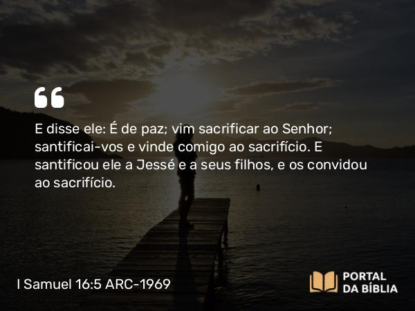 I Samuel 16:5 ARC-1969 - E disse ele: É de paz; vim sacrificar ao Senhor; santificai-vos e vinde comigo ao sacrifício. E santificou ele a Jessé e a seus filhos, e os convidou ao sacrifício.