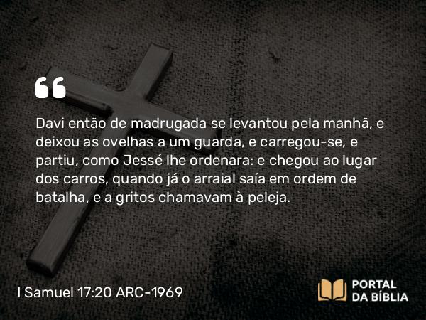 I Samuel 17:20 ARC-1969 - Davi então de madrugada se levantou pela manhã, e deixou as ovelhas a um guarda, e carregou-se, e partiu, como Jessé lhe ordenara: e chegou ao lugar dos carros, quando já o arraial saía em ordem de batalha, e a gritos chamavam à peleja.