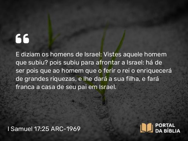 I Samuel 17:25 ARC-1969 - E diziam os homens de Israel: Vistes aquele homem que subiu? pois subiu para afrontar a Israel: há de ser pois que ao homem que o ferir o rei o enriquecerá de grandes riquezas, e lhe dará a sua filha, e fará franca a casa de seu pai em Israel.