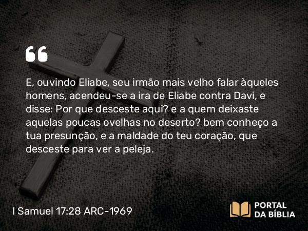 I Samuel 17:28 ARC-1969 - E, ouvindo Eliabe, seu irmão mais velho falar àqueles homens, acendeu-se a ira de Eliabe contra Davi, e disse: Por que desceste aqui? e a quem deixaste aquelas poucas ovelhas no deserto? bem conheço a tua presunção, e a maldade do teu coração, que desceste para ver a peleja.