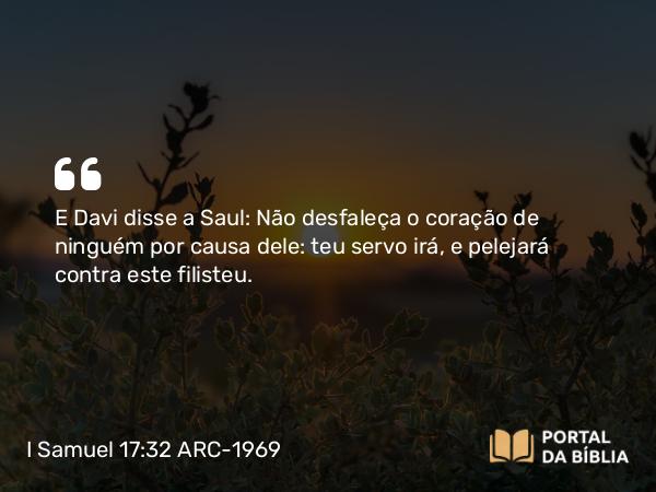 I Samuel 17:32 ARC-1969 - E Davi disse a Saul: Não desfaleça o coração de ninguém por causa dele: teu servo irá, e pelejará contra este filisteu.