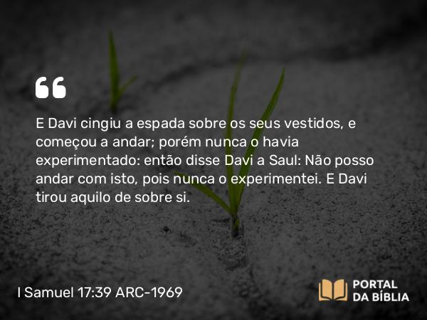 I Samuel 17:39 ARC-1969 - E Davi cingiu a espada sobre os seus vestidos, e começou a andar; porém nunca o havia experimentado: então disse Davi a Saul: Não posso andar com isto, pois nunca o experimentei. E Davi tirou aquilo de sobre si.