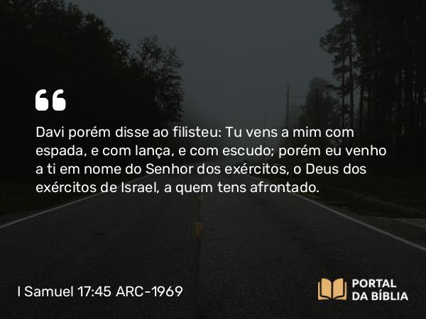 I Samuel 17:45 ARC-1969 - Davi porém disse ao filisteu: Tu vens a mim com espada, e com lança, e com escudo; porém eu venho a ti em nome do Senhor dos exércitos, o Deus dos exércitos de Israel, a quem tens afrontado.