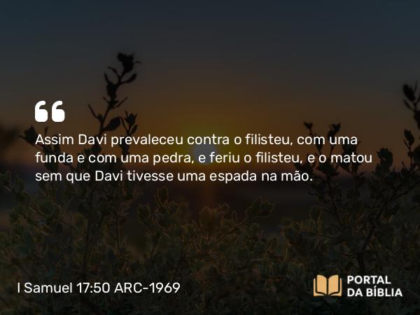 I Samuel 17:50 ARC-1969 - Assim Davi prevaleceu contra o filisteu, com uma funda e com uma pedra, e feriu o filisteu, e o matou sem que Davi tivesse uma espada na mão.