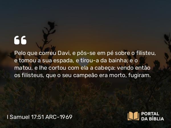 I Samuel 17:51 ARC-1969 - Pelo que correu Davi, e pôs-se em pé sobre o filisteu, e tomou a sua espada, e tirou-a da bainha; e o matou, e lhe cortou com ela a cabeça: vendo então os filisteus, que o seu campeão era morto, fugiram.