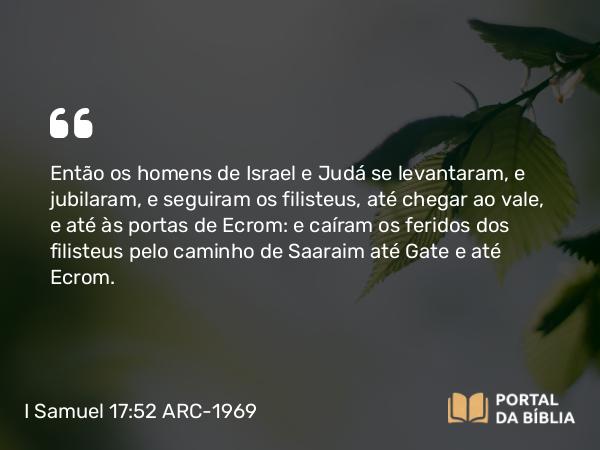 I Samuel 17:52-53 ARC-1969 - Então os homens de Israel e Judá se levantaram, e jubilaram, e seguiram os filisteus, até chegar ao vale, e até às portas de Ecrom: e caíram os feridos dos filisteus pelo caminho de Saaraim até Gate e até Ecrom.