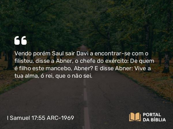 I Samuel 17:55 ARC-1969 - Vendo porém Saul sair Davi a encontrar-se com o filisteu, disse a Abner, o chefe do exército: De quem é filho este mancebo, Abner? E disse Abner: Vive a tua alma, ó rei, que o não sei.