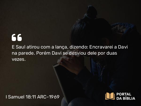 I Samuel 18:11 ARC-1969 - E Saul atirou com a lança, dizendo: Encravarei a Davi na parede. Porém Davi se desviou dele por duas vezes.