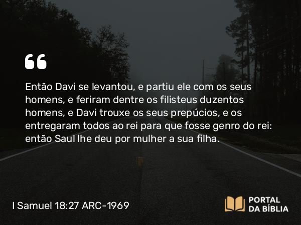 I Samuel 18:27 ARC-1969 - Então Davi se levantou, e partiu ele com os seus homens, e feriram dentre os filisteus duzentos homens, e Davi trouxe os seus prepúcios, e os entregaram todos ao rei para que fosse genro do rei: então Saul lhe deu por mulher a sua filha.