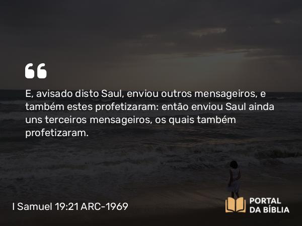 I Samuel 19:21 ARC-1969 - E, avisado disto Saul, enviou outros mensageiros, e também estes profetizaram: então enviou Saul ainda uns terceiros mensageiros, os quais também profetizaram.